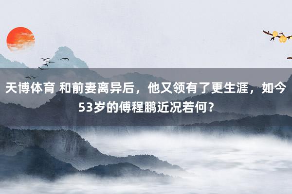 天博体育 和前妻离异后，他又领有了更生涯，如今53岁的傅程鹏近况若何？