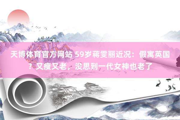 天博体育官方网站 59岁蒋雯丽近况：假寓英国？又瘦又老，没思到一代女神也老了