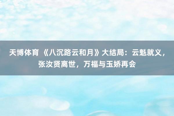 天博体育 《八沉路云和月》大结局：云魁就义，张汝贤离世，万福与玉娇再会