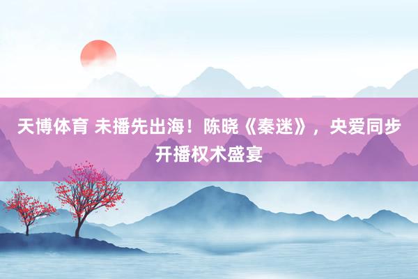天博体育 未播先出海！陈晓《秦迷》，央爱同步开播权术盛宴