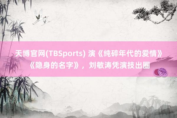 天博官网(TBSports) 演《纯碎年代的爱情》《隐身的名字》，刘敏涛凭演技出圈
