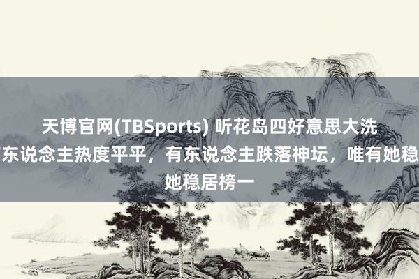 天博官网(TBSports) 听花岛四好意思大洗牌：有东说念主热度平平，有东说念主跌落神坛，唯有她稳居榜一