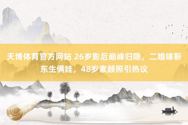 天博体育官方网站 26岁影后巅峰归隐，二婚嫁靳东生俩娃，48岁素颜照引热议
