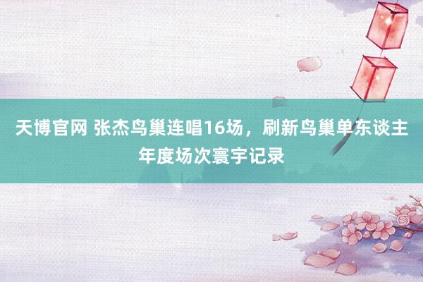 天博官网 张杰鸟巢连唱16场，刷新鸟巢单东谈主年度场次寰宇记录