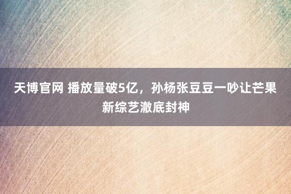 天博官网 播放量破5亿，孙杨张豆豆一吵让芒果新综艺澈底封神