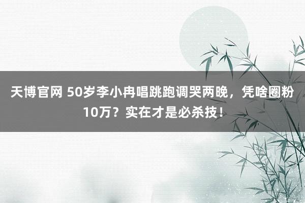 天博官网 50岁李小冉唱跳跑调哭两晚，凭啥圈粉10万？实在才是必杀技！
