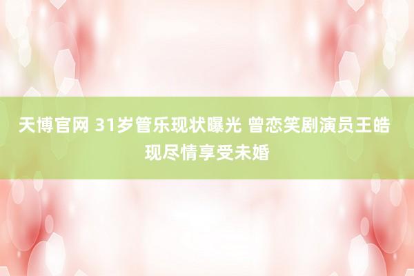 天博官网 31岁管乐现状曝光 曾恋笑剧演员王皓 现尽情享受未婚