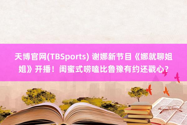 天博官网(TBSports) 谢娜新节目《娜就聊姐姐》开播！闺蜜式唠嗑比鲁豫有约还戳心？