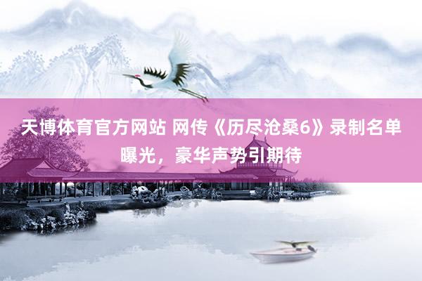 天博体育官方网站 网传《历尽沧桑6》录制名单曝光，豪华声势引期待