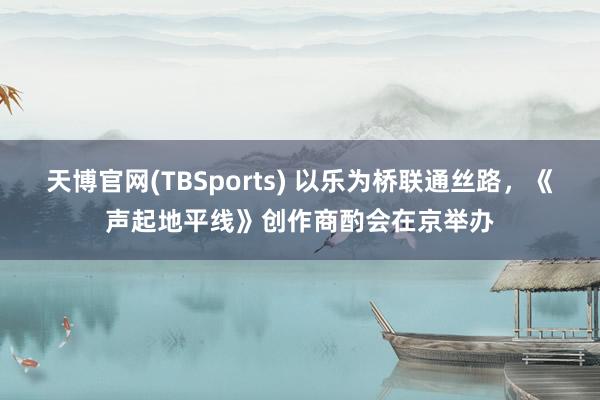 天博官网(TBSports) 以乐为桥联通丝路，《声起地平线》创作商酌会在京举办