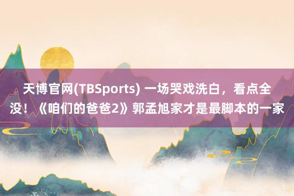 天博官网(TBSports) 一场哭戏洗白，看点全没！《咱们的爸爸2》郭孟旭家才是最脚本的一家