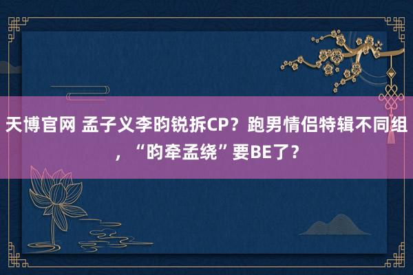 天博官网 孟子义李昀锐拆CP？跑男情侣特辑不同组，“昀牵孟绕”要BE了？