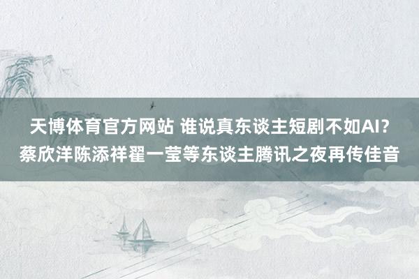 天博体育官方网站 谁说真东谈主短剧不如AI？蔡欣洋陈添祥翟一莹等东谈主腾讯之夜再传佳音