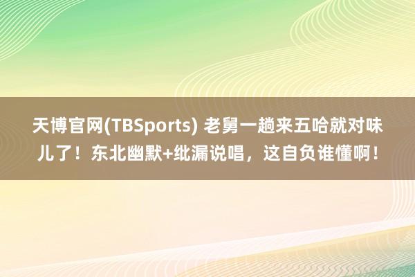 天博官网(TBSports) 老舅一趟来五哈就对味儿了！东北幽默+纰漏说唱，这自负谁懂啊！