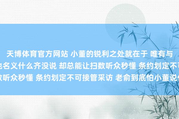 天博体育官方网站 小董的锐利之处就在于 唯有与老俞关系的事情 看似他名义什么齐没说 却总能让扫数听众秒懂 条约划定不可接管采访 老俞到底怕小董说什么