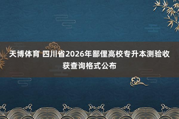 天博体育 四川省2026年鄙俚高校专升本测验收获查询格式公布