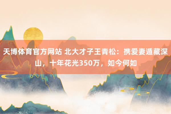 天博体育官方网站 北大才子王青松：携爱妻遁藏深山，十年花光350万，如今何如