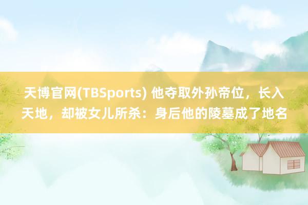 天博官网(TBSports) 他夺取外孙帝位，长入天地，却被女儿所杀：身后他的陵墓成了地名