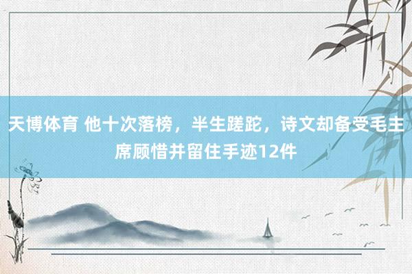 天博体育 他十次落榜，半生蹉跎，诗文却备受毛主席顾惜并留住手迹12件