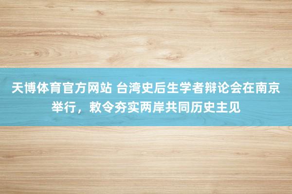 天博体育官方网站 台湾史后生学者辩论会在南京举行，敕令夯实两岸共同历史主见