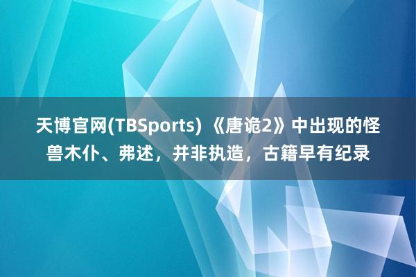 天博官网(TBSports) 《唐诡2》中出现的怪兽木仆、弗述，并非执造，古籍早有纪录