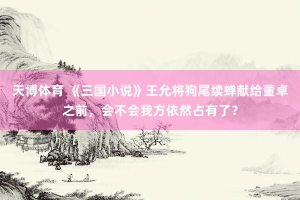 天博体育 《三国小说》王允将狗尾续蝉献给董卓之前，会不会我方依然占有了？