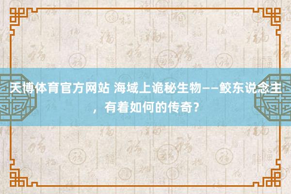 天博体育官方网站 海域上诡秘生物——鲛东说念主，有着如何的传奇？