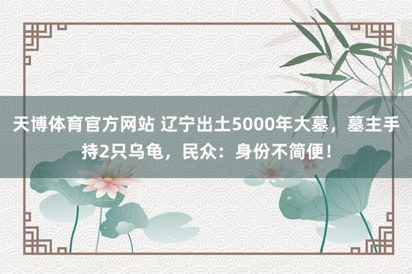 天博体育官方网站 辽宁出土5000年大墓，墓主手持2只乌龟，民众：身份不简便！