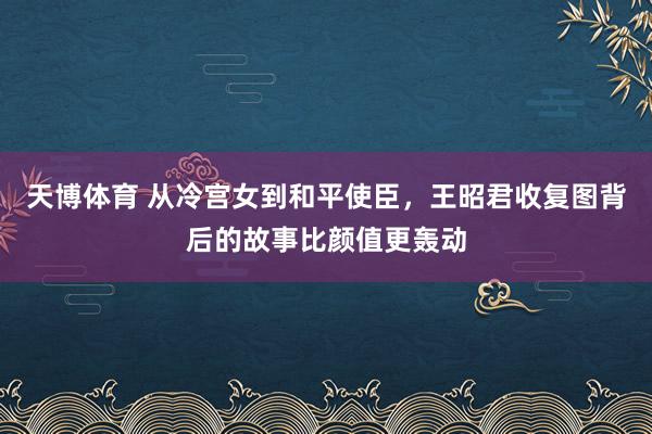 天博体育 从冷宫女到和平使臣，王昭君收复图背后的故事比颜值更轰动