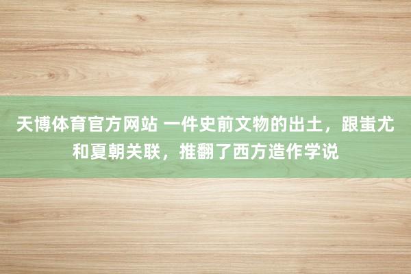 天博体育官方网站 一件史前文物的出土，跟蚩尤和夏朝关联，推翻了西方造作学说