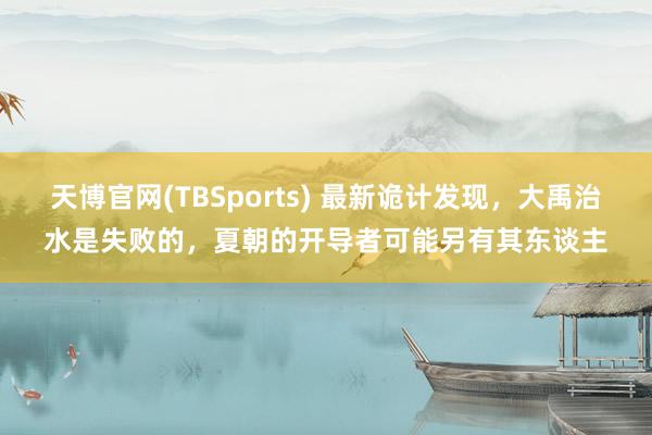 天博官网(TBSports) 最新诡计发现，大禹治水是失败的，夏朝的开导者可能另有其东谈主