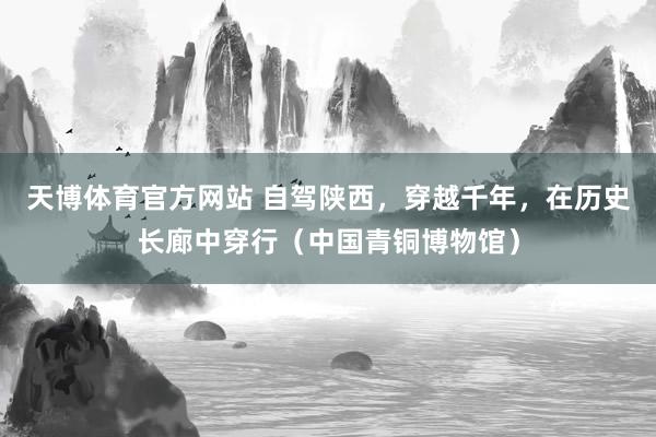 天博体育官方网站 自驾陕西，穿越千年，在历史长廊中穿行（中国青铜博物馆）