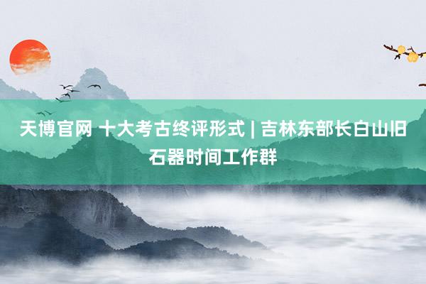 天博官网 十大考古终评形式 | 吉林东部长白山旧石器时间工作群
