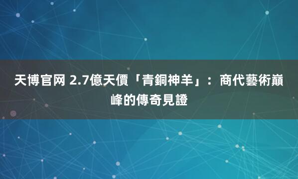 天博官网 2.7億天價「青銅神羊」：商代藝術巔峰的傳奇見證