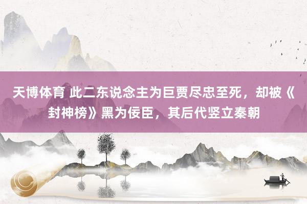 天博体育 此二东说念主为巨贾尽忠至死，却被《封神榜》黑为佞臣，其后代竖立秦朝