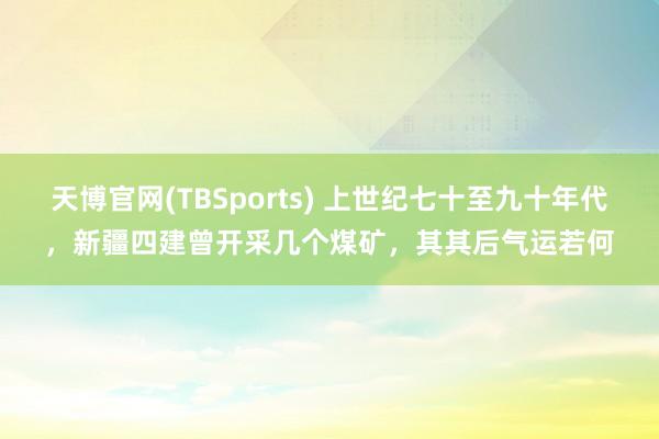 天博官网(TBSports) 上世纪七十至九十年代，新疆四建曾开采几个煤矿，其其后气运若何