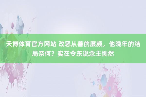 天博体育官方网站 改恶从善的廉颇，他晚年的结局奈何？实在令东说念主恻然