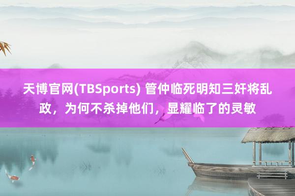 天博官网(TBSports) 管仲临死明知三奸将乱政，为何不杀掉他们，显耀临了的灵敏