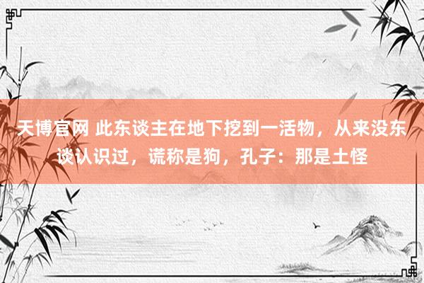 天博官网 此东谈主在地下挖到一活物，从来没东谈认识过，谎称是狗，孔子：那是土怪