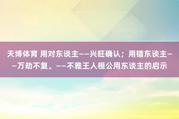 天博体育 用对东谈主——兴旺确认；用错东谈主——万劫不复。——不雅王人桓公用东谈主的启示