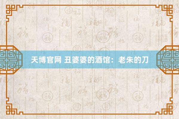 天博官网 丑婆婆的酒馆：老朱的刀