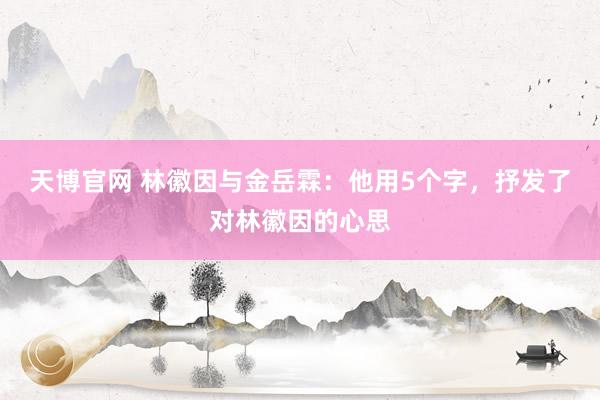 天博官网 林徽因与金岳霖：他用5个字，抒发了对林徽因的心思
