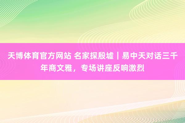 天博体育官方网站 名家探殷墟｜易中天对话三千年商文雅，专场讲座反响激烈