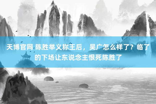 天博官网 陈胜举义称王后，吴广怎么样了？临了的下场让东说念主恨死陈胜了