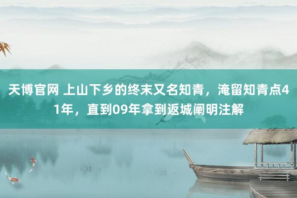 天博官网 上山下乡的终末又名知青，淹留知青点41年，直到09年拿到返城阐明注解