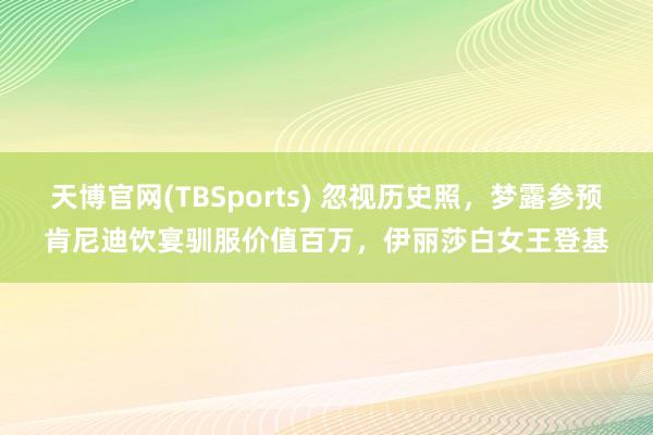天博官网(TBSports) 忽视历史照，梦露参预肯尼迪饮宴驯服价值百万，伊丽莎白女王登基