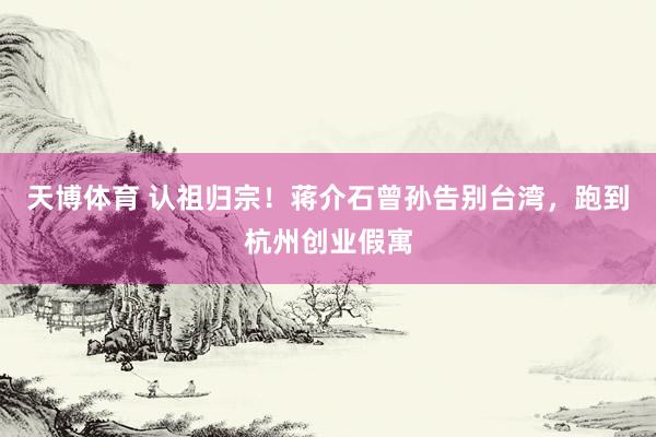 天博体育 认祖归宗！蒋介石曾孙告别台湾，跑到杭州创业假寓
