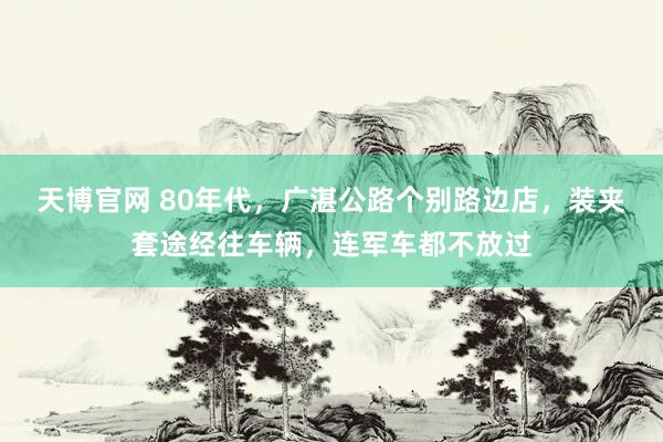天博官网 80年代，广湛公路个别路边店，装夹套途经往车辆，连军车都不放过