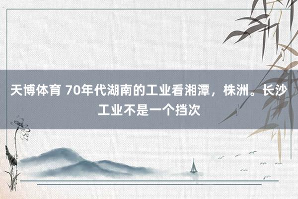 天博体育 70年代湖南的工业看湘潭，株洲。长沙工业不是一个挡次