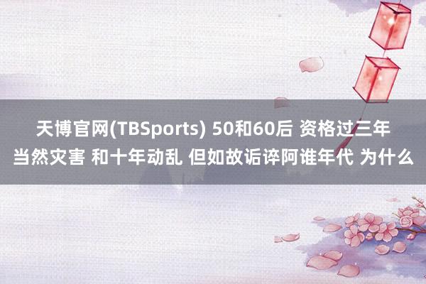 天博官网(TBSports) 50和60后 资格过三年当然灾害 和十年动乱 但如故诟谇阿谁年代 为什么